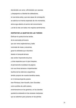 drenándolo con amor, afirmándolo con razones
y despejando su libertad de salteadores,
en esa tarea estoy, que sea capaz de conseguirlo
se sabrá en el menos esperado de mis momentos,
ahora sigo abierto al camino del conocimiento
y al de la vida con todos mis mejores sentimientos.
DISFRUTAR LA QUIETUD DE LAS TARDES
Disfrutar la quietud de las tardes
de la avanzada primavera
que aún reina esplendorosa y bella
coronada de rosas y azucenas,
gozar la arboleda que vislumbro
desde mi tranquila terraza
ese verdor imponente de pinos
y otras especies que mi ojos traspasa,
el permanente revolotear de pájaros
con sus trinos tenaces e impertinentes
dueños de los silencios vespertinos
ámbito propicio de nuestra benéfica siesta,
en mi terraza leyendo poesía
bien Rimbaud, bien Kavafis, bien González
como sorbitos de café cubano,
ensimismarme en los geranios, en los claveles
quedarme extasiado en las escasas mariposas
que se adentran para posarse en las plantas
28
 
