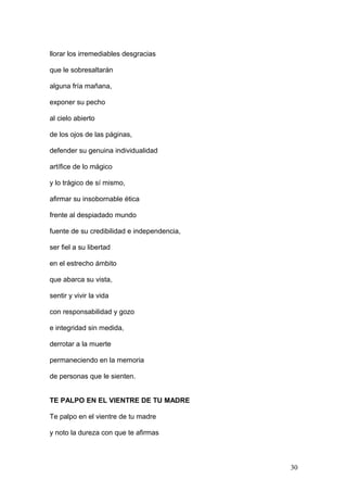 llorar los irremediables desgracias
que le sobresaltarán
alguna fría mañana,
exponer su pecho
al cielo abierto
de los ojos de las páginas,
defender su genuina individualidad
artífice de lo mágico
y lo trágico de sí mismo,
afirmar su insobornable ética
frente al despiadado mundo
fuente de su credibilidad e independencia,
ser fiel a su libertad
en el estrecho ámbito
que abarca su vista,
sentir y vivir la vida
con responsabilidad y gozo
e integridad sin medida,
derrotar a la muerte
permaneciendo en la memoria
de personas que le sienten.
TE PALPO EN EL VIENTRE DE TU MADRE
Te palpo en el vientre de tu madre
y noto la dureza con que te afirmas
30
 