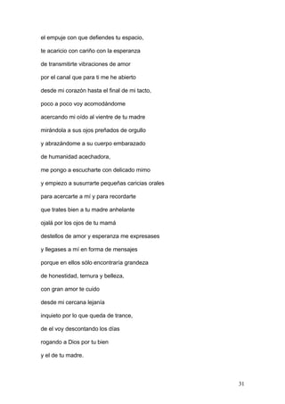 el empuje con que defiendes tu espacio,
te acaricio con cariño con la esperanza
de transmitirte vibraciones de amor
por el canal que para ti me he abierto
desde mi corazón hasta el final de mi tacto,
poco a poco voy acomodándome
acercando mi oído al vientre de tu madre
mirándola a sus ojos preñados de orgullo
y abrazándome a su cuerpo embarazado
de humanidad acechadora,
me pongo a escucharte con delicado mimo
y empiezo a susurrarte pequeñas caricias orales
para acercarte a mí y para recordarte
que trates bien a tu madre anhelante
ojalá por los ojos de tu mamá
destellos de amor y esperanza me expresases
y llegases a mí en forma de mensajes
porque en ellos sólo encontraría grandeza
de honestidad, ternura y belleza,
con gran amor te cuido
desde mi cercana lejanía
inquieto por lo que queda de trance,
de el voy descontando los días
rogando a Dios por tu bien
y el de tu madre.
31
 