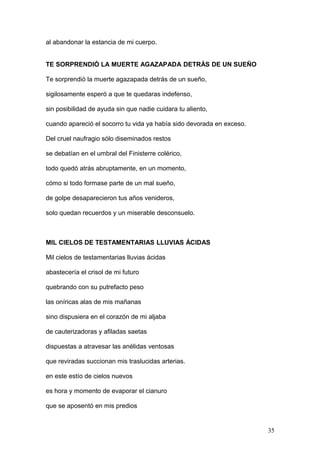 al abandonar la estancia de mi cuerpo.
TE SORPRENDIÓ LA MUERTE AGAZAPADA DETRÁS DE UN SUEÑO
Te sorprendió la muerte agazapada detrás de un sueño,
sigilosamente esperó a que te quedaras indefenso,
sin posibilidad de ayuda sin que nadie cuidara tu aliento,
cuando apareció el socorro tu vida ya había sido devorada en exceso.
Del cruel naufragio sólo diseminados restos
se debatían en el umbral del Finisterre colérico,
todo quedó atrás abruptamente, en un momento,
cómo si todo formase parte de un mal sueño,
de golpe desaparecieron tus años venideros,
solo quedan recuerdos y un miserable desconsuelo.
MIL CIELOS DE TESTAMENTARIAS LLUVIAS ÁCIDAS
Mil cielos de testamentarias lluvias ácidas
abastecería el crisol de mi futuro
quebrando con su putrefacto peso
las oníricas alas de mis mañanas
sino dispusiera en el corazón de mi aljaba
de cauterizadoras y afiladas saetas
dispuestas a atravesar las anélidas ventosas
que reviradas succionan mis traslucidas arterias.
en este estío de cielos nuevos
es hora y momento de evaporar el cianuro
que se aposentó en mis predios
35
 