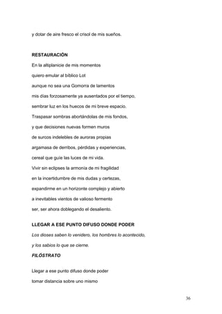 y dotar de aire fresco el crisol de mis sueños.
RESTAURACIÓN
En la altiplanicie de mis momentos
quiero emular al bíblico Lot
aunque no sea una Gomorra de lamentos
mis días forzosamente ya ausentados por el tiempo,
sembrar luz en los huecos de mi breve espacio.
Traspasar sombras abortándolas de mis fondos,
y que decisiones nuevas formen muros
de surcos indelebles de auroras propias
argamasa de derribos, pérdidas y experiencias,
cereal que guíe las luces de mi vida.
Vivir sin eclipses la armonía de mi fragilidad
en la incertidumbre de mis dudas y certezas,
expandirme en un horizonte complejo y abierto
a inevitables vientos de valioso fermento
ser, ser ahora doblegando el desaliento.
LLEGAR A ESE PUNTO DIFUSO DONDE PODER
Los dioses saben lo venidero, los hombres lo acontecido,
y los sabios lo que se cierne.
FILÓSTRATO
Llegar a ese punto difuso donde poder
tomar distancia sobre uno mismo
36
 