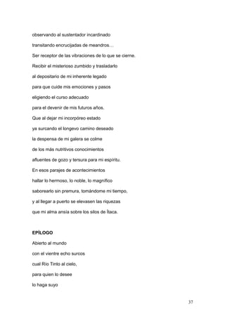 observando al sustentador incardinado
transitando encrucijadas de meandros…
Ser receptor de las vibraciones de lo que se cierne.
Recibir el misterioso zumbido y trasladarlo
al depositario de mi inherente legado
para que cuide mis emociones y pasos
eligiendo el curso adecuado
para el devenir de mis futuros años.
Que al dejar mi incorpóreo estado
ya surcando el longevo camino deseado
la despensa de mi galera se colme
de los más nutritivos conocimientos
afluentes de gozo y tersura para mi espíritu.
En esos parajes de acontecimientos
hallar lo hermoso, lo noble, lo magnífico
saborearlo sin premura, tomándome mi tiempo,
y al llegar a puerto se elevasen las riquezas
que mi alma ansía sobre los silos de Ítaca.
EPÍLOGO
Abierto al mundo
con el vientre echo surcos
cual Río Tinto al cielo,
para quien lo desee
lo haga suyo
37
 