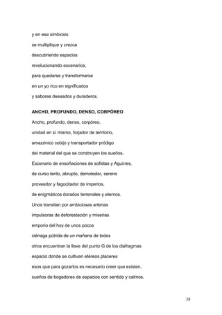 y en esa simbiosis
se multiplique y crezca
descubriendo espacios
revolucionando escenarios,
para quedarse y transformarse
en un yo rico en significados
y sabores deseados y duraderos.
ANCHO, PROFUNDO, DENSO, CORPÓREO
Ancho, profundo, denso, corpóreo,
unidad en sí mismo, forjador de territorio,
amazónico cobijo y transportador pródigo
del material del que se construyen los sueños.
Escenario de ensoñaciones de sofistas y Aguirres,
de curso lento, abrupto, demoledor, sereno
proveedor y fagocitador de imperios,
de enigmáticos dorados terrenales y eternos.
Unos transitan por ambiciosas arterias
impulsoras de deforestación y miserias
emporio del hoy de unos pocos
ciénaga pútrida de un mañana de todos
otros encuentran la llave del punto G de los diafragmas
espacio donde se cultivan etéreos placeres
esos que para gozarlos es necesario creer que existen,
sueños de bogadores de espacios con sentido y calmos.
38
 