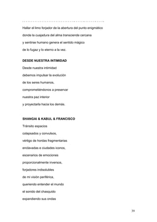 . . . . . . . . . . . . . . . . . . . . . . . . . . . . . .. . . . . .. . . . . . .. . . . ..
Hallar el limo forjador de la abertura del punto enigmático
donde la cuajadura del alma transciende cercana
y sentirse humano genera el sentido mágico
de lo fugaz y lo eterno a la vez.
DESDE NUESTRA INTIMIDAD
Desde nuestra intimidad
debemos impulsar la evolución
de los seres humanos,
comprometiéndonos a preservar
nuestra paz interior
y proyectarla hacia los demás.
SHANGAI & KABUL & FRANCISCO
Tránsito espacios
colapsados y convulsos,
vértigo de hordas fragmentarias
enclavadas e ciudades iconos,
escenarios de emociones
proporcionalmente inversos,
forjadores indisolubles
de mi visión periférica,
queriendo entender el mundo
el sonido del chasquido
expandiendo sus ondas
39
 