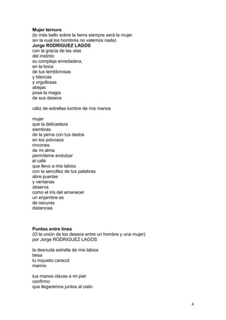 Mujer ternura
(lo más bello sobre la tierra siempre será la mujer
sin la cual los hombres no valemos nada)
Jorge RODRIGUEZ LAGOS
con la gracia de las olas
del instinto
su compleja enredadera,
en la boca
de tus temblorosas
y blancas
y orgullosas
abejas
posa la magia
de sus deseos
cáliz de estrellas lumbre de mis manos
mujer
que la delicadeza
siembras
de la yema con tus dedos
en los polvosos
rincones
de mi alma
permíteme endulzar
el café
que llevo a mis labios
con la sencillez de tus palabras
abre puertas
y ventanas
observa
como el iris del amanecer
un enjambre es
de oscuras
distancias
Puntos entre línea
(O la unión de los deseos entre un hombre y una mujer)
por Jorge RODRIGUEZ LAGOS
la desnuda estrella de mis labios
besa
tu inquieto caracol
marino
tus manos clavas a mi piel
confirmo
que llegaremos juntos al cielo
4
 