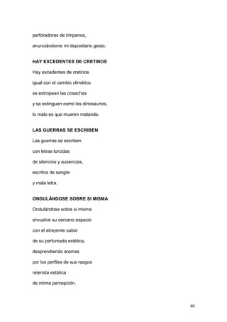 perforadoras de tímpanos,
anunciándome mi depositario gesto.
HAY EXCEDENTES DE CRETINOS
Hay excedentes de cretinos
igual con el cambio climático
se estropean las cosechas
y se extinguen como los dinosaurios,
lo malo es que mueren matando.
LAS GUERRAS SE ESCRIBEN
Las guerras se escriben
con letras torcidas
de silencios y ausencias,
escritos de sangre
y mala letra.
ONDULÁNDOSE SOBRE SI MISMA
Ondulándose sobre si misma
envuelve su cercano espacio
con el atrayente sabor
de su perfumada estética,
desprendiendo aromas
por los perfiles de sus rasgos
retenida estática
de intima percepción.
40
 