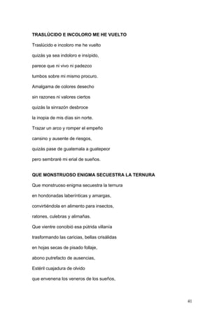 TRASLÚCIDO E INCOLORO ME HE VUELTO
Traslúcido e incoloro me he vuelto
quizás ya sea indoloro e insípido,
parece que ni vivo ni padezco
tumbos sobre mi mismo procuro.
Amalgama de colores desecho
sin razones ni valores ciertos
quizás la sinrazón desbroce
la inopia de mis días sin norte.
Trazar un arco y romper el empeño
cansino y ausente de riesgos,
quizás pase de guatemala a guatepeor
pero sembraré mi erial de sueños.
QUE MONSTRUOSO ENIGMA SECUESTRA LA TERNURA
Que monstruoso enigma secuestra la ternura
en hondonadas laberínticas y amargas,
convirtiéndola en alimento para insectos,
ratones, culebras y alimañas.
Que vientre concibió esa pútrida villanía
trasformando las caricias, bellas crisálidas
en hojas secas de pisado follaje,
abono putrefacto de ausencias,
Estéril cuajadura de olvido
que envenena los veneros de los sueños,
41
 