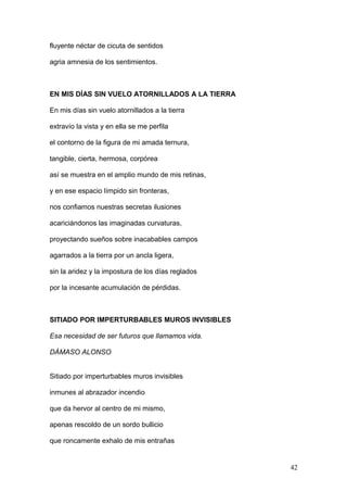 fluyente néctar de cicuta de sentidos
agria amnesia de los sentimientos.
EN MIS DÍAS SIN VUELO ATORNILLADOS A LA TIERRA
En mis días sin vuelo atornillados a la tierra
extravío la vista y en ella se me perfila
el contorno de la figura de mi amada ternura,
tangible, cierta, hermosa, corpórea
así se muestra en el amplio mundo de mis retinas,
y en ese espacio límpido sin fronteras,
nos confiamos nuestras secretas ilusiones
acariciándonos las imaginadas curvaturas,
proyectando sueños sobre inacabables campos
agarrados a la tierra por un ancla ligera,
sin la aridez y la impostura de los días reglados
por la incesante acumulación de pérdidas.
SITIADO POR IMPERTURBABLES MUROS INVISIBLES
Esa necesidad de ser futuros que llamamos vida.
DÁMASO ALONSO
Sitiado por imperturbables muros invisibles
inmunes al abrazador incendio
que da hervor al centro de mi mismo,
apenas rescoldo de un sordo bullicio
que roncamente exhalo de mis entrañas
42
 