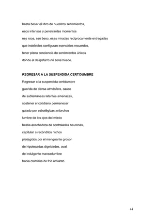 hasta besar el libro de nuestros sentimientos,
esos intensos y penetrantes momentos
ese roce, ese beso, esas miradas recíprocamente entregadas
que indelebles configuran esenciales recuerdos,
tener plena conciencia de sentimientos únicos
donde el despilfarro no tiene hueco.
REGRESAR A LA SUSPENDIDA CERTIDUMBRE
Regresar a la suspendida certidumbre
guarida de densa atmósfera, cauce
de subterráneas latentes amenazas,
sostener el cotidiano permanecer
guiado por estratégicas antorchas
lumbre de los ojos del miedo
bestia acechadora de controladas neuronas,
capitular a recónditos nichos
protegidos por el menguante grosor
de hipotecadas dignidades, aval
de indulgente mansedumbre
hacia colmillos de frío amianto.
44
 