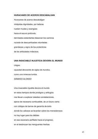 HURACANES DE ACEROS DESCABALGAN
Huracanes de aceros descabalgan
intrépidas dignidades, por laderas
ruedan mudas y exangües
hacia el oscuro profundo,
derrotados estandartes blasonan los caminos
rociada de descuartizadas voluntades
grandezas y signo de los protectores
de los atribulados indecisos.
UNA INSACIABLE INJUSTICIA DEVORA EL MUNDO
Llegas,
oquedad devorante de siglos de mundos,
como una inmensa tumba.
DÁMASO ALONSO
Una insaciable injustita devora el mundo
en estos tiempos donde prodigios y artilugios
nos llevan a explorar celestes constelaciones,
ejerce de necesario combustible, de un futuro cierto
con códigos de barras de garantía de éxito
donde los valiosos se levantan sobre los menesterosos
no hay lugar para los débiles
en ese escenario perfilado hacia el progreso,
en el desbrozan las menguantes hierbas
45
 