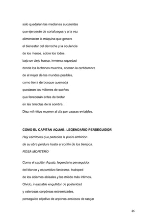 solo quedaran las medianas suculentas
que ejercerán de cortafuegos y a la vez
alimentaran la máquina que genera
el bienestar del derroche y la opulencia
de los menos, sobre los todos
bajo un cielo hueco, inmensa oquedad
donde los lechones muertos, abonan la certidumbre
de el mejor de los mundos posibles,
como tierra de bosque quemada
quedaran los millones de sueños
que fenecerán antes de brotar
en las tinieblas de la sombra.
Diez mil niños mueren al día por causas evitables.
COMO EL CAPITÁN AQUAB, LEGENDARIO PERSEGUIDOR
Hay escritores que padecen la pueril ambición
de su obra perdure hasta el confín de los tiempos.
ROSA MONTERO
Como el capitán Aquab, legendario perseguidor
del blanco y escurridizo fantasma, huésped
de los abismos abisales y los miedo más íntimos.
Olvido, insaciable engullidor de posteridad
y valerosas corpóreas extremidades,
perseguido objetivo de arpones ansiosos de rasgar
46
 