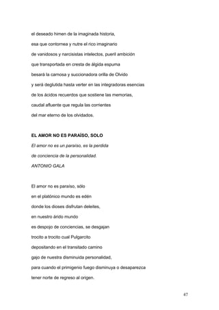 el deseado himen de la imaginada historia,
esa que contornea y nutre el rico imaginario
de vanidosos y narcisistas intelectos, pueril ambición
que transportada en cresta de álgida espuma
besará la carnosa y succionadora orilla de Olvido
y será deglutida hasta verter en las integradoras esencias
de los ácidos recuerdos que sostiene las memorias,
caudal afluente que regula las corrientes
del mar eterno de los olvidados.
EL AMOR NO ES PARAÍSO, SOLO
El amor no es un paraíso, es la perdida
de conciencia de la personalidad.
ANTONIO GALA
El amor no es paraíso, sólo
en el platónico mundo es edén
donde los dioses disfrutan deleites,
en nuestro árido mundo
es despojo de conciencias, se desgajan
trocito a trocito cual Pulgarcito
depositando en el transitado camino
gajo de nuestra disminuida personalidad,
para cuando el primigenio fuego disminuya o desaparezca
tener norte de regreso al origen.
47
 