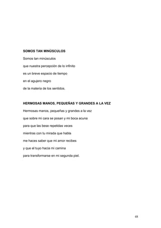 SOMOS TAN MINÚSCULOS
Somos tan minúsculos
que nuestra percepción de lo infinito
es un breve espacio de tiempo
en el agujero negro
de la materia de los sentidos.
HERMOSAS MANOS, PEQUEÑAS Y GRANDES A LA VEZ
Hermosas manos, pequeñas y grandes a la vez
que sobre mi cara se posan y mi boca acuna
para que las bese repetidas veces
mientras con tu mirada que habla
me haces saber que mi amor recibes
y que el tuyo hacia mi camina
para transformarse en mi segunda piel.
48
 
