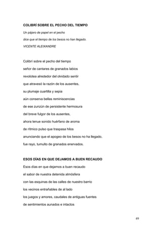 COLIBRÍ SOBRE EL PECHO DEL TIEMPO
Un pájaro de papel en el pecho
dice que el tiempo de los besos no han llegado.
VICENTE ALEIXANDRE
Colibrí sobre el pecho del tiempo
señor de cantares de granados labios
revolotea alrededor del olvidado sentir
que atravesó la razón de los ausentes,
su plumaje cuartilla y sepia
aún conserva bellas reminiscencias
de ese zunzún de persistente hermosura
del breve fulgor de los ausentes,
ahora tenue sonido huérfano de aroma
de rítmico pulso que traspasa hilos
anunciando que el apogeo de los besos no ha llegado,
fue rayo, tumulto de granados enervados.
ESOS DÍAS EN QUE DEJAMOS A BUEN RECAUDO
Esos días en que dejamos a buen recaudo
el sabor de nuestra detenida atmósfera
con las esquinas de las calles de nuestro barrio
los vecinos entrañables de al lado
los juegos y amores, caudales de antiguas fuentes
de sentimientos aunados e intactos
49
 