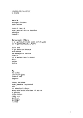 y que juntos cruzaremos
el abismo
MUJER
mitológica orquídea
de la creación
nuestros cuerpos
se encuentran como un enjambre
silencioso
y cautivo
Consumación del barro
(o la espera suprema del afecto entre tu y yo)
por Jorge RODRIGUEZ LAGOS
busco en ti
lo que en mi vida afectiva
es ausencia
me doblegan las sombras
u del día
por la ventana de un juramento
tengo
que ser
fugitivo
TU
me hablas
y mi mundo goza
como un niño
pequeño
bebo la discreción
en el girasol de tus palabras
miro
por sobre tus hombros...
a depositar la noche llega en mis manos
el universo
en tus pechos
y solo se...
que tengo
que seguir
viviendo
5
 