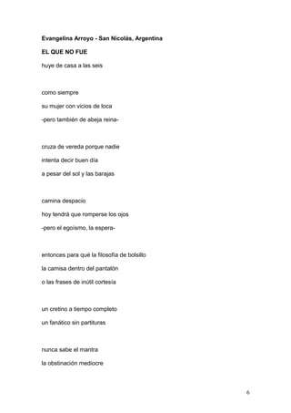 Evangelina Arroyo - San Nicolás, Argentina
EL QUE NO FUE
huye de casa a las seis
como siempre
su mujer con vicios de loca
-pero también de abeja reina-
cruza de vereda porque nadie
intenta decir buen día
a pesar del sol y las barajas
camina despacio
hoy tendrá que romperse los ojos
-pero el egoísmo, la espera-
entonces para qué la filosofía de bolsillo
la camisa dentro del pantalón
o las frases de inútil cortesía
un cretino a tiempo completo
un fanático sin partituras
nunca sabe el mantra
la obstinación mediocre
6
 