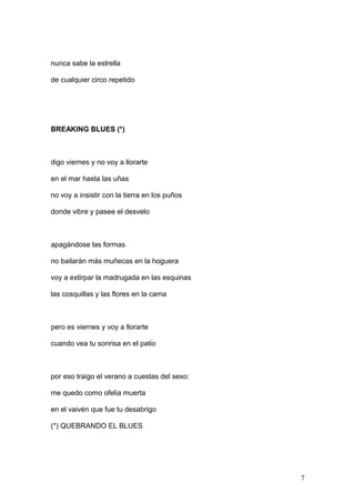 nunca sabe la estrella
de cualquier circo repetido
BREAKING BLUES (*)
digo viernes y no voy a llorarte
en el mar hasta las uñas
no voy a insistir con la tierra en los puños
donde vibre y pasee el desvelo
apagándose las formas
no bailarán más muñecas en la hoguera
voy a extirpar la madrugada en las esquinas
las cosquillas y las flores en la cama
pero es viernes y voy a llorarte
cuando vea tu sonrisa en el patio
por eso traigo el verano a cuestas del sexo:
me quedo como ofelia muerta
en el vaivén que fue tu desabrigo
(*) QUEBRANDO EL BLUES
7
 