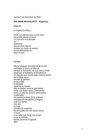 viernes 5 de diciembre de 2008
ROLANDO REVAGLIATTI – Argentina
Para mí
(a Ángela Da Silva)
Entré con dientes pero no con todo
me quedé afuera un poco
Yo nunca fui a la escuela
yo
realmente
Nunca vendí diarios
Cuando yo medio no existía
yo era demasiado yo
para mí solo.
La raíz
Ella se propuso incendiarme el camino
contrastar la roca y el silencio
bordear el horizonte con sus rulos y trinos
desbrozar la soledad y el sol eléctrico
Yo dispuse sus manos sobre toda la herida
de mi látigo terco
ahondé la claridad
la oscuridad
la decidida
inicial de su cuerpo
Ella se deslizó como la gota plena
como una fiebre verde y bienvenida
como un reloj de arena o como arena
y extendida
Yo sepulté la racha de la umbrosa
constelación de pájaros y lenguas
unté sus manos
otra vez
su rosa
constituí en ausencia
No se puede vivir con tanta muerte
ni morir
ni se sabe qué hacer con la sed
y con el hambre
donde ponemos la agonía
algo
9
 