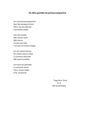 Os olhos grandes da princesa pequenina
Era uma princesa pequenina
Que não conseguia chorar
Mas a sua avó adorada
A prometeu ajudar
Caiu das escadas
Mas mesmo assim
Não chorou
Foi dar uma volta
E viu que um músico chegou
Era um músico famoso
No castelo estava a tocar
E a princesa admirada
Não queria acreditar
Foi aí que ela aprendeu
A realmente chorar
Pois a música alegre
A fez emocionar
Tiago Dinis Tomé
3.º A
EB1 de Ranhados
 