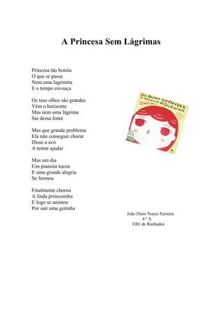 A Princesa Sem Lágrimas
Princesa tão bonita
O que se passa
Nem uma lagrimita
E o tempo esvoaça
Os teus olhos são grandes
Vêm o horizonte
Mas nem uma lágrima
Sai dessa fonte
Mas que grande problema
Ela não conseguir chorar
Disse a avó
A tentar ajudar
Mas um dia
Um pianista tocou
E uma grande alegria
Se formou
Finalmente chorou
A linda princesinha
E logo se animou
Por sair uma gotinha
João Dinis Nunes Ferreira
4.º A
EB1 de Ranhados
 