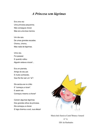 A Princesa sem lágrimas
Era uma vez
Uma princesa pequenina.
Não conseguia chorar
Mas era uma boa menina.
Um dia caiu
De umas grandes escadas.
Chorou, chorou,
Mas nada de lágrimas.
Uma vez,
Foi passear
E quando voltou
Alguém estava a tocar!...
Era um pianista,
Amigo do seu pai.
E muito conhecido,
Que lhe fez sair um “ai”!
Ela sentou-se no chão
E “começou a tocar”.
E assim ela
Começou mesmo a chorar!
Caíram algumas lágrimas
Dos grandes olhos da princesa.
Ela começou a chorar
E logo chamou a avó, sua alteza!
Maria Inês Saraiva Castel’Branco Amaral
4.º A
EB1 de Ranhados
 