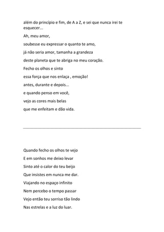 além do princípio e fim, de A a Z, e sei que nunca irei te
esquecer...
Ah, meu amor,
soubesse eu expressar o quanto te amo,
já não seria amor, tamanha a grandeza
deste planeta que te abriga no meu coração.
Fecho os olhos e sinto
essa força que nos enlaça , emoção!
antes, durante e depois...
e quando penso em você,
vejo as cores mais belas
que me enfeitam e dão vida.
Quando fecho os olhos te vejo
E em sonhos me deixo levar
Sinto até o calor do teu beijo
Que insistes em nunca me dar.
Viajando no espaço infinito
Nem percebo o tempo passar
Vejo então teu sorriso tão lindo
Nas estrelas e a luz do luar.
 
