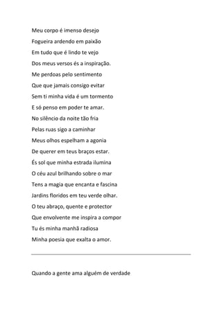 Meu corpo é imenso desejo
Fogueira ardendo em paixão
Em tudo que é lindo te vejo
Dos meus versos és a inspiração.
Me perdoas pelo sentimento
Que que jamais consigo evitar
Sem ti minha vida é um tormento
E só penso em poder te amar.
No silêncio da noite tão fria
Pelas ruas sigo a caminhar
Meus olhos espelham a agonia
De querer em teus braços estar.
És sol que minha estrada ilumina
O céu azul brilhando sobre o mar
Tens a magia que encanta e fascina
Jardins floridos em teu verde olhar.
O teu abraço, quente e protector
Que envolvente me inspira a compor
Tu és minha manhã radiosa
Minha poesia que exalta o amor.
Quando a gente ama alguém de verdade
 