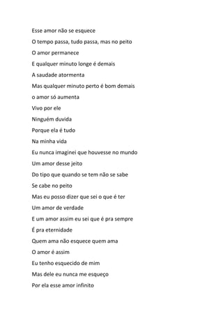 Esse amor não se esquece
O tempo passa, tudo passa, mas no peito
O amor permanece
E qualquer minuto longe é demais
A saudade atormenta
Mas qualquer minuto perto é bom demais
o amor só aumenta
Vivo por ele
Ninguém duvida
Porque ela é tudo
Na minha vida
Eu nunca imaginei que houvesse no mundo
Um amor desse jeito
Do tipo que quando se tem não se sabe
Se cabe no peito
Mas eu posso dizer que sei o que é ter
Um amor de verdade
E um amor assim eu sei que é pra sempre
É pra eternidade
Quem ama não esquece quem ama
O amor é assim
Eu tenho esquecido de mim
Mas dele eu nunca me esqueço
Por ela esse amor infinito
 