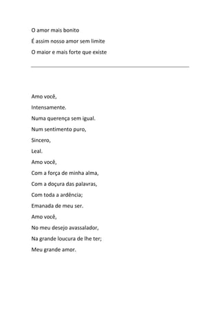 O amor mais bonito
É assim nosso amor sem limite
O maior e mais forte que existe
Amo você,
Intensamente.
Numa querença sem igual.
Num sentimento puro,
Sincero,
Leal.
Amo você,
Com a força de minha alma,
Com a doçura das palavras,
Com toda a ardência;
Emanada de meu ser.
Amo você,
No meu desejo avassalador,
Na grande loucura de lhe ter;
Meu grande amor.
 