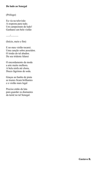 Do ludo ao Senegal
(Prólogo)
Eu via na televisão
A resposta para tudo.
Um campeonato de ludo!
Ganharei um belo violão
....../............
(Início, meio e fim)
E no meu violão tocarei.
Uma canção sobre poseidon.
O irmão do tal abadon.
De seu tridente falarei
O encordamento da moda
a arte muito melhora.
A bela ninfa até chora,
Doces lágrimas de soda.
Graças ao banho de prata
as trastes ficam brilhantes
e o violão mais legal
Preciso então da lata
para guardar os diamantes
da turnê no tal Senegal.
Gustavo B.
 