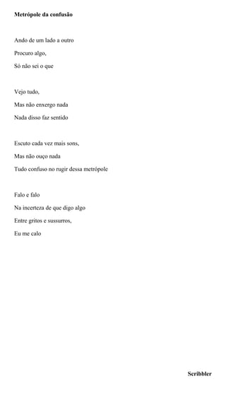 Metrópole da confusão
Ando de um lado a outro
Procuro algo,
Só não sei o que
Vejo tudo,
Mas não enxergo nada
Nada disso faz sentido
Escuto cada vez mais sons,
Mas não ouço nada
Tudo confuso no rugir dessa metrópole
Falo e falo
Na incerteza de que digo algo
Entre gritos e sussurros,
Eu me calo
Scribbler
 