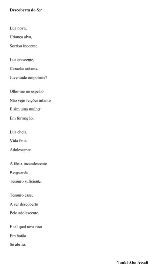 Descoberta do Ser
Lua nova,
Criança alva,
Sorriso inocente.
Lua crescente,
Coração ardente,
Juventude onipotente?
Olho-me no espelho
Não vejo feições infantis
E sim uma mulher
Em formação.
Lua cheia,
Vida feita,
Adolescente.
A fênix incandescente
Resguarda
Tesouro suficiente.
Tesouro esse,
A ser descoberto
Pelo adolescente.
E tal qual uma rosa
Em botão
Se abrirá.
Yuuki Abo Assali
 