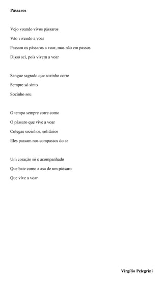 Pássaros
Vejo voando vivos pássaros
Vão vivendo a voar
Passam os pássaros a voar, mas não em passos
Disso sei, pois vivem a voar
Sangue sagrado que sozinho corre
Sempre só sinto
Sozinho sou
O tempo sempre corre como
O pássaro que vive a voar
Colegas sozinhos, solitários
Eles passam nos compassos do ar
Um coração só e acompanhado
Que bate como a asa de um pássaro
Que vive a voar
Virgílio Pelegrini
 