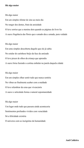 Há algo maior
Há algo maior
Em um simples tilintar de sino ao meio dia
No ranger dos dentes, fruto da ansiedade
O leve sorriso que a menina dera quando as páginas do livro lia
A suave fragrância das flores que o amado deu a amada, pura vaidade
Há algo maior
Em uma simples descoberta daquilo que ele já sabia
No estalar do carinhoso beijo da face da amizade
O leve piscar de olhos da criança que aprendia
A suave brisa fazendo a cortina embalar na janela daquela cidade
Há algo maior
Em um simples olhar sentir tudo que nunca sentiria
No vibrar ao finalmente acabar com a maldade
O leve relembrar da cena que vivenciaria
A suave e articulada forma e natural espontaneidade
Há algo maior
Um lugar onde tudo que passara ainda aconteceria
Sentimentos profundos vividos com veracidade
Só a felicidade existiria
O universo com as incógnitas da humanidade
And Caldeira
 