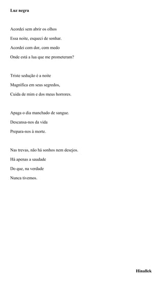 Luz negra
Acordei sem abrir os olhos
Essa noite, esqueci de sonhar.
Acordei com dor, com medo
Onde está a lua que me prometeram?
Triste sedução é a noite
Magnífica em seus segredos,
Cuida de mim e dos meus horrores.
Apaga o dia manchado de sangue.
Descansa-nos da vida
Prepara-nos à morte.
Nas trevas, não há sonhos nem desejos.
Há apenas a saudade
Do que, na verdade
Nunca tivemos.
Hinallek
 
