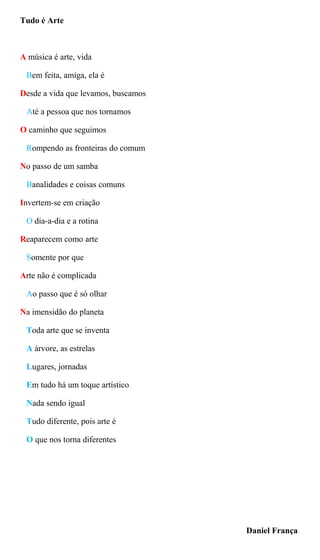 Tudo é Arte
A música é arte, vida
Bem feita, amiga, ela é
Desde a vida que levamos, buscamos
Até a pessoa que nos tornamos
O caminho que seguimos
Rompendo as fronteiras do comum
No passo de um samba
Banalidades e coisas comuns
Invertem-se em criação
O dia-a-dia e a rotina
Reaparecem como arte
Somente por que
Arte não é complicada
Ao passo que é só olhar
Na imensidão do planeta
Toda arte que se inventa
A árvore, as estrelas
Lugares, jornadas
Em tudo há um toque artístico
Nada sendo igual
Tudo diferente, pois arte é
O que nos torna diferentes
Daniel França
 