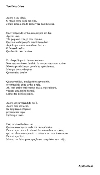 Teu Doce Olhar
Adoro o seu olhar.
O modo como você me olha,
e mais ainda o modo como você não me olha.
Que vontade de ser tua amante por um dia.
Apenas isso.
Tão pequeno e frágil esse menino.
Quero o teu beijo após aquele teu olhar.
Aquele que nunca entendi ou desviei.
O único de todos.
Que bonito esse menino.
Eu não pedi que tu tirasses o meu ar.
Nem que me tirasse do chão de nuvens que estou a pisar.
Não era pra deixarem que ele se aproximasse.
Mas que doce paisagem.
Que menino bonito.
Quando unidos, amolecemos a princípio,
escorregando entre dedos e pele.
Ah, mas enfim enrijecemos toda a musculatura,
virando uma única mistura.
Somos tão bonitos juntos.
Adoro ser surpreendida por ti.
Adoro essa sensação.
De respiração ofegante,
pensamento vago.
Estômago vazio.
Esse menino tão franzino.
Que me reconquista cada vez que eu hesito.
Para sempre eu me lembrarei dos seus olhos travessos,
que me olhavam enquanto recosta-me em meu travesseiro.
Para sempre irei.
Mesmo tua única preocupação ser conquistar meu beijo.
Agatha Daaé
 
