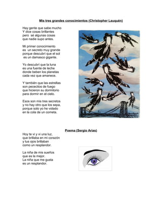 Mis tres grandes conocimientos (Christopher Lauquén)
Hay gente que sabe mucho
Y dice cosas brillantes
pero sé algunas cosas
que nadie supo antes.
Mi primer conocimiento
es un secreto muy grande
porque descubrí que el sol
es un damasco gigante.
Yo descubrí que la luna
es una fuente de leche
donde beben los planetas
cada vez que amanece.
Y también que las estrellas
son pececitos de fuego
que hicieron su dormitorio
para dormir en el cielo.
Esos son mis tres secretos
y no hay otro que los sepa,
porque solo yo he volado
en la cola de un cometa.
Poema (Sergio Arias)
Hoy te vi y vi una luz,
que brillaba en mi corazón
y tus ojos brillaban
como un resplandor.
La niña de mis sueños
que es la mejor.
La niña que me gusta
es un resplandor.