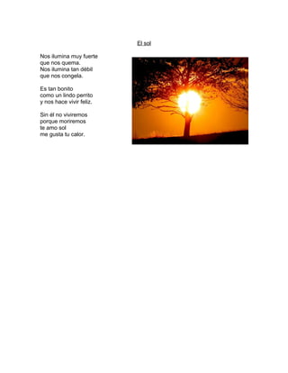 El sol
Nos ilumina muy fuerte
que nos quema.
Nos ilumina tan débil
que nos congela.
Es tan bonito
como un lindo perrito
y nos hace vivir feliz.
Sin él no viviremos
porque moriremos
te amo sol
me gusta tu calor.