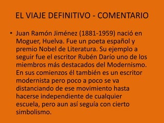 EL VIAJE DEFINITIVO - COMENTARIO
• Juan Ramón Jiménez (1881-1959) nació en
  Moguer, Huelva. Fue un poeta español y
  premio Nobel de Literatura. Su ejemplo a
  seguir fue el escritor Rubén Darío uno de los
  miembros más destacados del Modernismo.
  En sus comienzos él también es un escritor
  modernista pero poco a poco se va
  distanciando de ese movimiento hasta
  hacerse independiente de cualquier
  escuela, pero aun así seguía con cierto
  simbolismo.
 
