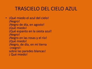TRASCIELO DEL CIELO AZUL
• ¡Qué miedo el azul del cielo!
  ¡Negro!
  ¡Negro de día, en agosto!
  ¡Qué miedo!
  ¡Qué espanto en la siesta azul!
  ¡Negro!
  ¡Negro en las rosas y el río!
  ¡Qué miedo!
  ¡Negro, de día, en mí tierra
  -¡negro!-
  sobre las paredes blancas!
  ¡ Qué miedo!
 