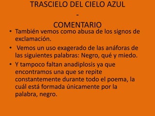 TRASCIELO DEL CIELO AZUL
                  -
            COMENTARIO
• También vemos como abusa de los signos de
  exclamación.
• Vemos un uso exagerado de las anáforas de
  las siguientes palabras: Negro, qué y miedo.
• Y tampoco faltan anadiplosis ya que
  encontramos una que se repite
  constantemente durante todo el poema, la
  cuál está formada únicamente por la
  palabra, negro.
 