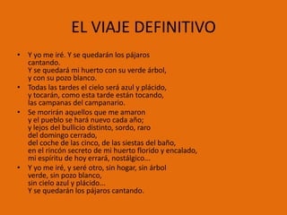 EL VIAJE DEFINITIVO
• Y yo me iré. Y se quedarán los pájaros
  cantando.
  Y se quedará mi huerto con su verde árbol,
  y con su pozo blanco.
• Todas las tardes el cielo será azul y plácido,
  y tocarán, como esta tarde están tocando,
  las campanas del campanario.
• Se morirán aquellos que me amaron
  y el pueblo se hará nuevo cada año;
  y lejos del bullicio distinto, sordo, raro
  del domingo cerrado,
  del coche de las cinco, de las siestas del baño,
  en el rincón secreto de mi huerto florido y encalado,
  mi espíritu de hoy errará, nostálgico...
• Y yo me iré, y seré otro, sin hogar, sin árbol
  verde, sin pozo blanco,
  sin cielo azul y plácido...
  Y se quedarán los pájaros cantando.
 