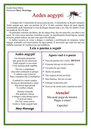 Escola Santa Maria
Professora Mary Alvarenga
Aedes aegypti
A dengue não é transmitida de pessoa para pessoa. A transmissão se dá pelo mosquito
Aedes aegypti que, após um período de 10 a 14 dias contados depois de picar alguém
contaminado, pode transportar o vírus da dengue durante toda a sua vida. Os adultos vivem
em média de 30 a 45 dias.
Os principais sintomas são febres, dor de cabeça forte, dor nos músculos, nos olhos e nos
ossos. Às vezes causa manchas vermelhas na pele. As manifestações hemorrágicas, quando
ocorrem, podem indicar um caso mais grave da infecção.
A melhor maneira de evitar a dengue é combater a proliferação do mosquito Aedes
aegypti, acabando com reservatórios de água parada. É necessário que cada um faça um
trabalho constante de vigilância em sua residência.
Leia o poema a seguir
Aedes aegypti
Um mosquito pequenino
Que gosta de nos aterrorizar
Aedes aegypti é o seu nome
E três doenças pode espalhar
Por isso, é importante
Que todos conheçam os perigos
E saibam o que é preciso
Para o mosquito não se multiplicar
Combatê-lo é muito simples
Se houver determinação e união
Não deixar água parada
É a melhor solução
Atenção criançada
Não podemos relaxar
A dengue é uma ameaça grave
E pode até matar
Por isso vamos juntos
Contra o Aedes aegypti lutar
Mary Alvarenga
Agora você é o poeta!
✓ Faça um poema com o tema: DENGUE
✓ O poema tem que ter três estrofes
✓ Use palavras que rimam
✓ Ilustre seu poema
✓ Não esqueça de dar um título
✓ Para finalizar, leia em voz alta
✓ Entregar na próxima aula
✓ Escrever de caneta azul e capricha na letra!
Atenção!
Não pode pegar da internet.
Plágio é crime!
Capricha!