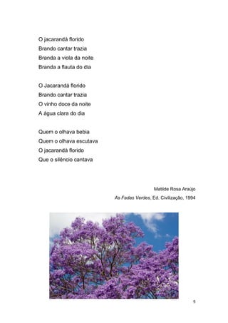 9
O jacarandá florido
Brando cantar trazia
Branda a viola da noite
Branda a flauta do dia
O Jacarandá florido
Brando cantar trazia
O vinho doce da noite
A água clara do dia
Quem o olhava bebia
Quem o olhava escutava
O jacarandá florido
Que o silêncio cantava
Matilde Rosa Araújo
As Fadas Verdes, Ed. Civilização, 1994
 
