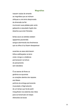 10
Magnólias
nascem vazias de amarelo
as magnólias que se inclinam
oblíquas a uma terra despovoada
da dimensão da flor
murmuram suas pétalas pelo vento
galopante e assustado fugido dos
desertos que eram florestas
lentas azuis as estrelas estalam
agapantos jacarandás
sangue adormecido dos fenómenos
que os olhos à luz fazem desaparecer
ausentes as asas adormecem
trilhos estilhaçados na terra
onde o longe e a distância
permanecem na tortura
do pensamento
sem etecétera
Ó as searas de flores os
gerânios as açucenas
os corações abertos dos rapazes
aos lilases
perfume de entrega permanente
musculado e frágil advento
de um tempo que há-de partir
mergulhado nos estames das mãos
para se transmutar em beijos
oferecidos às bocas
 