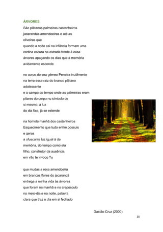 16
ÁRVORES
São plátanos palmeiras castanheiros
jacarandás amendoeiras e até as
oliveiras que
quando a noite cai na infância formam uma
cortina escura na estrada frente à casa
árvores apagando os dias que a memória
avidamente esconde
no corpo do seu gémeo Penetra inutilmente
na terra essa raiz do branco plátano
adolescente
e o campo do tempo onde as palmeiras eram
pilares do corpo nu símbolo de
si mesmo, à luz
do dia fixo, já se estende
na húmida manhã dos castanheiros
Esquecimento que tudo enfim possuis
e geras
a ofuscante luz igual à da
memória, do tempo como ela
filho, construtor da ausência,
em vão te invoco Tu
que mudas a roxa amendoeira
em brancas flores do jacarandá
entrega a minha vida às árvores
que foram na manhã e no crepúsculo
no meio-dia e na noite, palavra
clara que traz o dia em si fechado
Gastão Cruz (2000)
 
