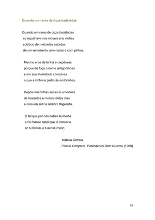 18
Quando um ramo de doze badaladas
Quando um ramo de doze badaladas
se espalhava nos móveis e tu vinhas
solstício de mel pelas escadas
de um sentimento com nozes e com pinhas,
Menino eras de lenha e crepitavas
porque do fogo o nome antigo tinhas
e em sua eternidade colocavas
o que a infância pedia às andorinhas.
Depois nas folhas secas te envolvias
de trezentos e muitos lerdos dias
e eras um sol na sombra flagelado.
O fel que por nós bebes te liberta
e no manso natal que te conserta
só tu ficaste a ti acostumado.
Natália Correia
Poesia Completa, Publicações Dom Quixote (1999)
 