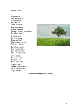 19
Árvore verde
Árvore verde,
Meu pensamento
Em ti se perde.
Ver é dormir
Neste momento.
Que bom não ser
'Stando acordado !
Também em mim enverdecer
Em folhas dado !
Tremulamente
Sentir no corpo
Brisa na alma !
Não ser quem sente,
Mas tem a calma.
Eu tinha um sonho
Que me encantava.
Se a manhã vinha,
Como eu a odiava !
Volvia a noite,
E o sonho a mim.
Era o meu lar,
Minha alma afim.
Depois perdi-o.
Lembro ? Quem dera !
Se eu nunca soube
O que ele era.
Fernando Pessoa (Poesias Inéditas)
 