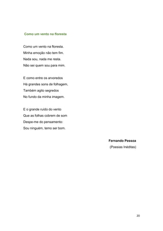 20
Como um vento na floresta
Como um vento na floresta.
Minha emoção não tem fim.
Nada sou, nada me resta.
Não sei quem sou para mim.
E como entre os arvoredos
Há grandes sons de folhagem,
Também agito segredos
No fundo da minha imagem.
E o grande ruído do vento
Que as folhas cobrem de som
Despe-me do pensamento:
Sou ninguém, temo ser bom.
Fernando Pessoa
(Poesias Inéditas)
 